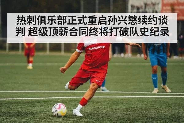 热刺俱乐部正式重启孙兴慜续约谈判 超级顶薪合同终将打破队史纪录